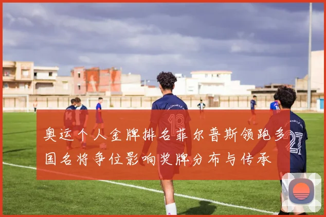 奥运个人金牌排名菲尔普斯领跑多国名将争位影响奖牌分布与传承